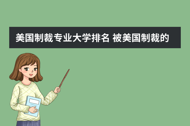 美国制裁专业大学排名 被美国制裁的大学有哪些？美国制裁大学原因